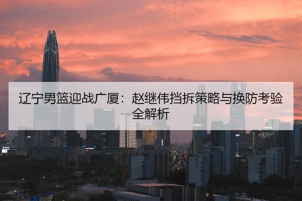 辽宁男篮迎战广厦：赵继伟挡拆策略与换防考验全解析