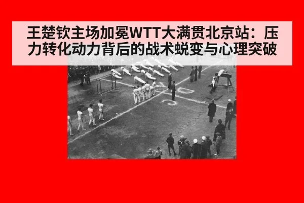 王楚钦主场加冕WTT大满贯北京站：压力转化动力背后的战术蜕变与心理突破