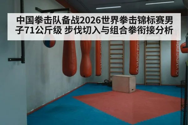 中国拳击队备战2026世界拳击锦标赛男子71公斤级 步伐切入与组合拳衔接分析