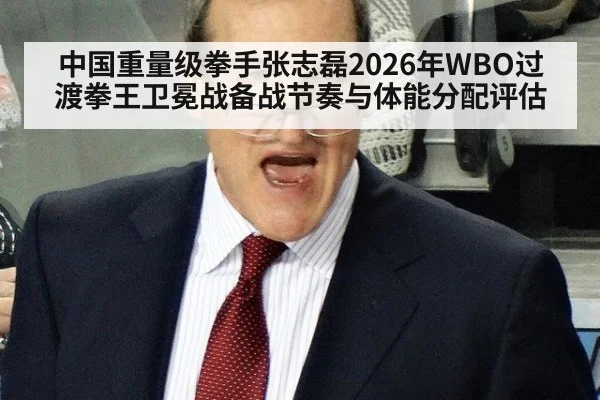 中国重量级拳手张志磊2026年WBO过渡拳王卫冕战备战节奏与体能分配评估